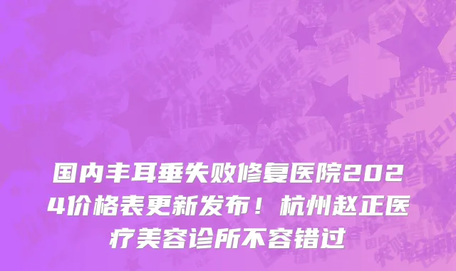 国内丰耳垂失败修复医院2024价格表更新发布!杭州赵正医疗美容诊所不容错过