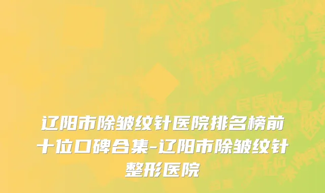辽阳市除皱纹针医院排名榜前十位口碑合集-辽阳市除皱纹针整形医院