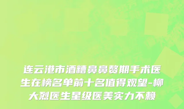 连云港市酒糟鼻鼻赘期手术医生在榜名单前十名值得观望-柳大烈医生星级医美实力不赖