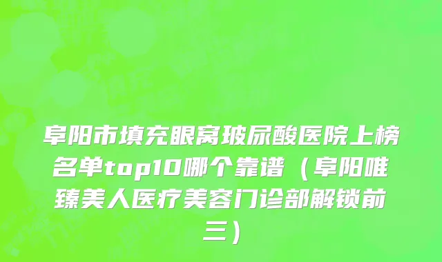 阜阳市填充眼窝玻尿酸医院上榜名单top10哪个靠谱（阜阳唯臻美人医疗美容门诊部解锁前三）