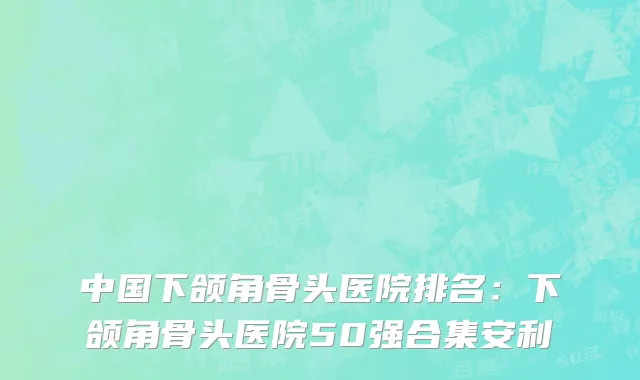 中国下颌角骨头医院排名：下颌角骨头医院50强合集安利