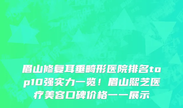眉山修复耳垂畸形医院排名top10强实力一览！眉山熙芝医疗美容口碑价格一一展示