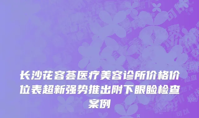 长沙花容荟医疗美容诊所价格价位表超新强势推出附下眼睑检查案例
