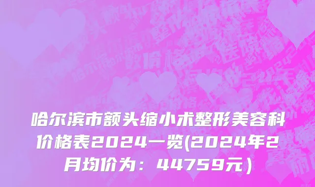哈尔滨市额头缩小术整形美容科价格表2024一览(2024年2月均价为：44759元）