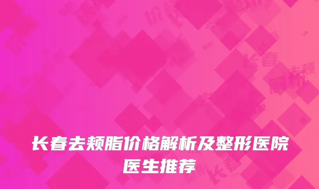 长春去颊脂价格解析及整形医院医生推荐
