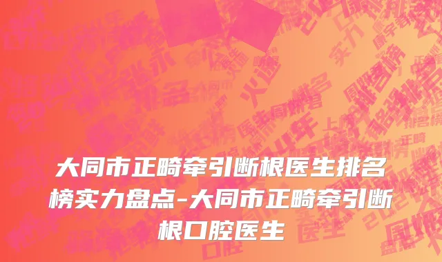 大同市正畸牵引断根医生排名榜实力盘点-大同市正畸牵引断根口腔医生