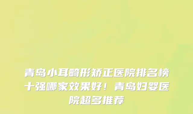 青岛小耳畸形矫正医院排名榜十强哪家效果好！青岛妇婴医院超多推荐