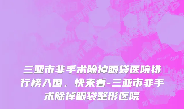 三亚市非手术除掉眼袋医院排行榜入围，快来看-三亚市非手术除掉眼袋整形医院