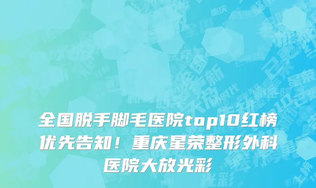 全国脱手脚毛医院top10红榜优先告知!重庆星荣整形外科医院大放光彩