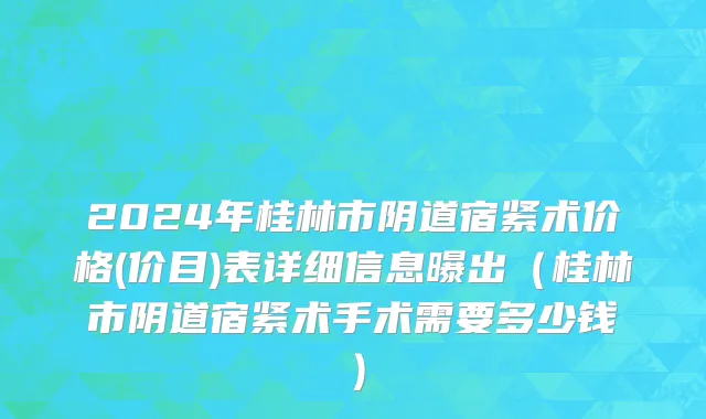 2024年桂林市阴道宿紧术价格(价目)表详细信息曝出（桂林市阴道宿紧术手术需要多少钱）