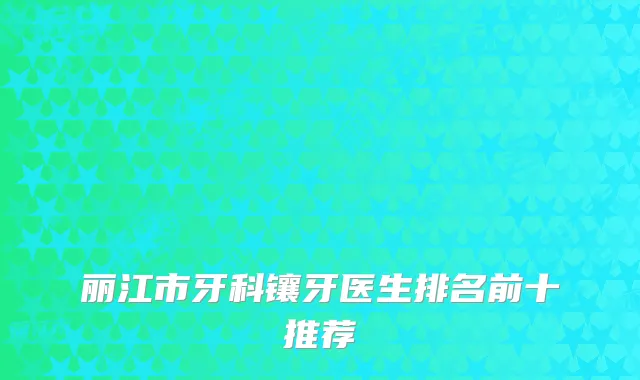 丽江市牙科镶牙医生排名前十推荐