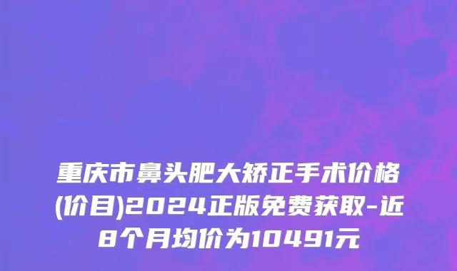 重庆市鼻头肥大矫正手术价格(价目)2024正版免费获取-近8个月均价为10491元