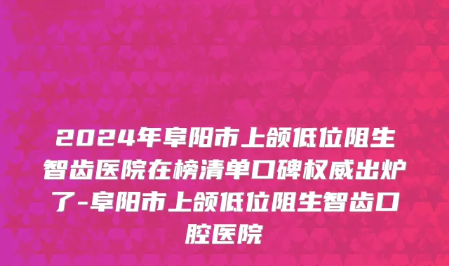 2024年阜阳市上颌低位阻生智齿医院在榜清单口碑权威出炉了-阜阳市上颌低位阻生智齿口腔医院