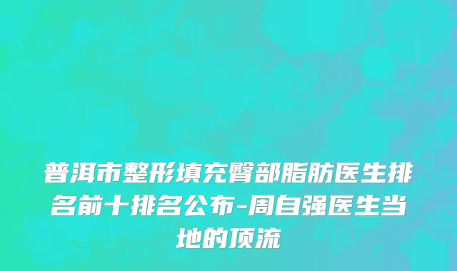 普洱市整形填充臀部脂肪医生排名前十排名公布-周自强医生当地的顶流