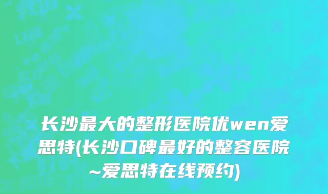 长沙最大的整形医院优wen爱思特(长沙口碑最好的整容医院~爱思特在线预约)