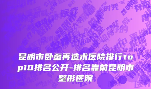昆明市卧蚕再造术医院排行top10排名公开-排名靠前昆明市整形医院