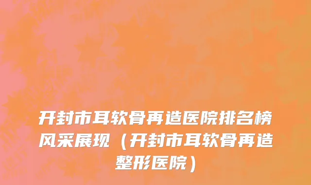 开封市耳软骨再造医院排名榜风采展现（开封市耳软骨再造整形医院）