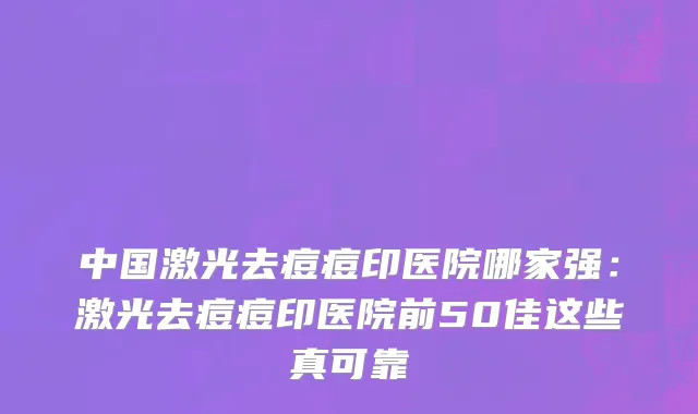 中国激光去痘痘印医院哪家强：激光去痘痘印医院前50佳这些真可靠