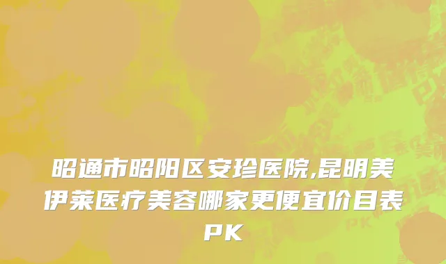 昭通市昭阳区安珍医院,昆明美伊莱医疗美容哪家更便宜价目表PK