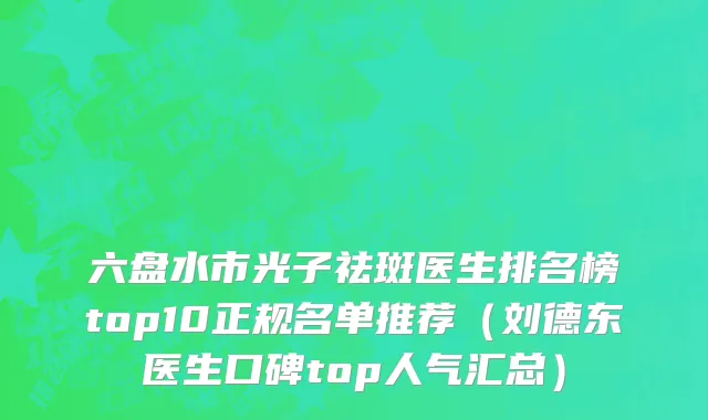 六盘水市光子祛斑医生排名榜top10正规名单推荐（刘德东医生口碑top人气汇总）