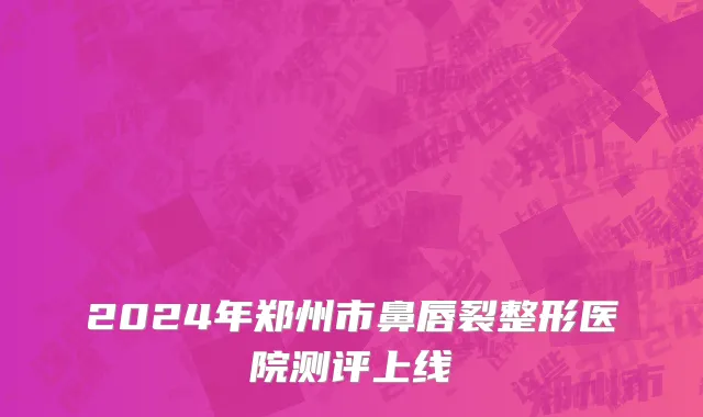 2024年郑州市鼻唇裂整形医院测评上线