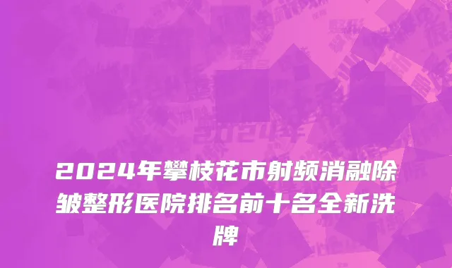 2024年攀枝花市射频消融除皱整形医院排名前十名全新洗牌