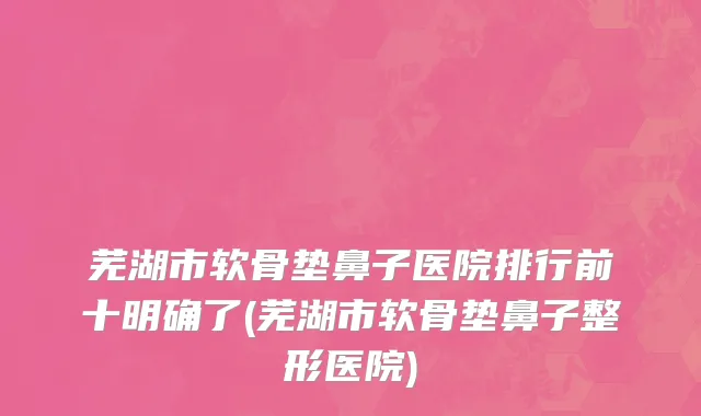 芜湖市软骨垫鼻子医院排行前十明确了(芜湖市软骨垫鼻子整形医院)