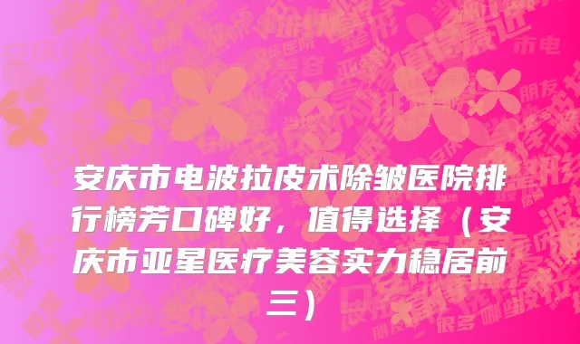 安庆市电波拉皮术除皱医院排行榜芳口碑好，值得选择（安庆市亚星医疗美容实力稳居前三）