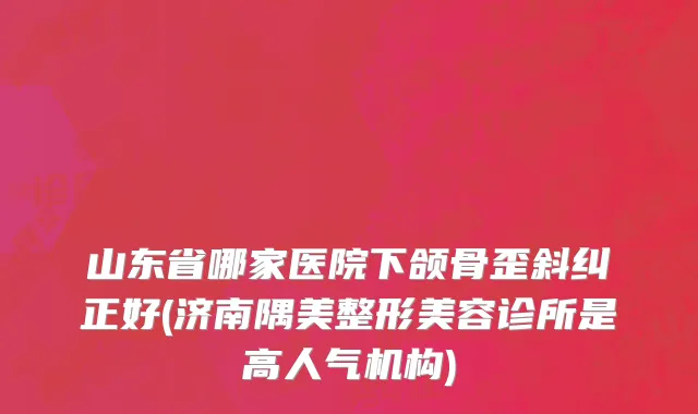 山东省哪家医院下颌骨歪斜纠正好(济南隅美整形美容诊所是高人气机构)
