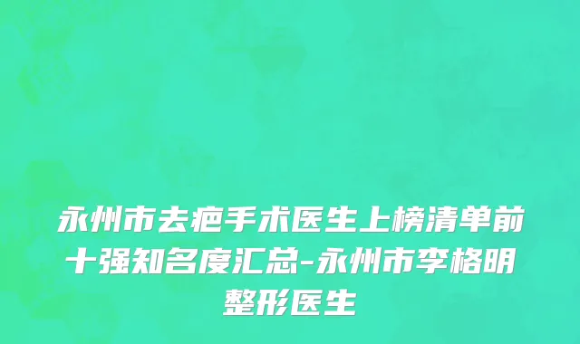 永州市去疤手术医生上榜清单前十强知名度汇总-永州市李格明整形医生