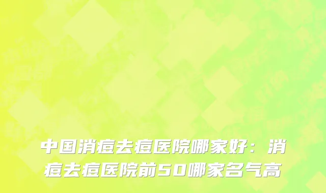 中国消痘去痘医院哪家好：消痘去痘医院前50哪家名气高