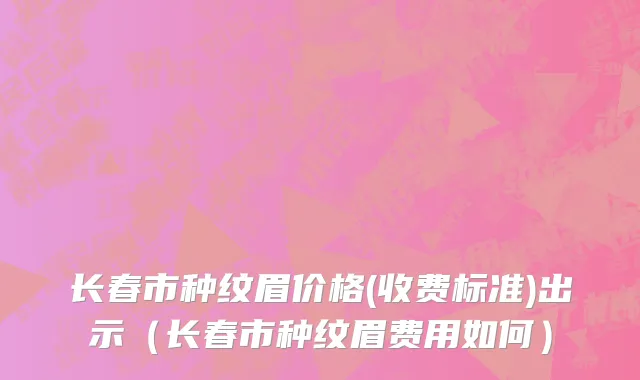 长春市种纹眉价格(收费标准)出示（长春市种纹眉费用如何）