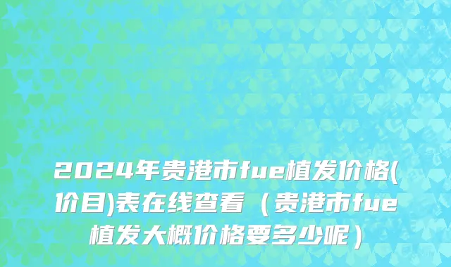 2024年贵港市fue植发价格(价目)表在线查看（贵港市fue植发大概价格要多少呢）