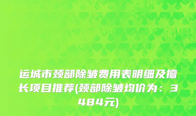 运城市颈部除皱费用表明细及擅长项目推荐(颈部除皱均价为：3484元)