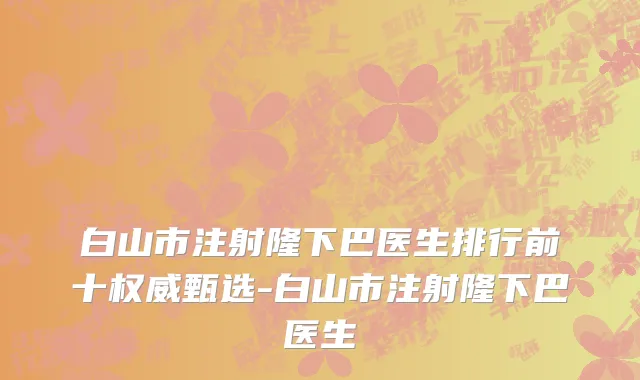 白山市注射隆下巴医生排行前十权威甄选-白山市注射隆下巴医生