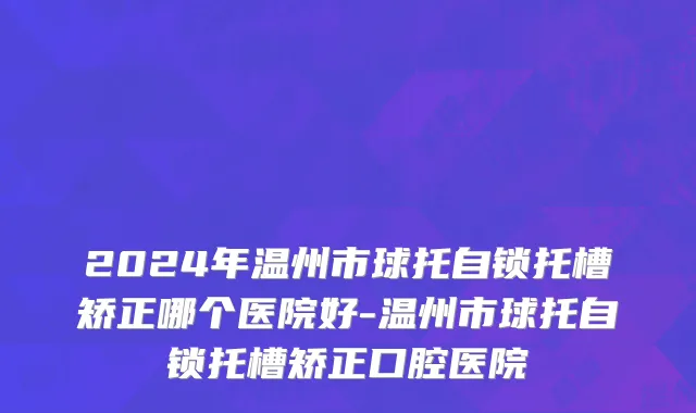 2024年温州市球托自锁托槽矫正哪个医院好-温州市球托自锁托槽矫正口腔医院