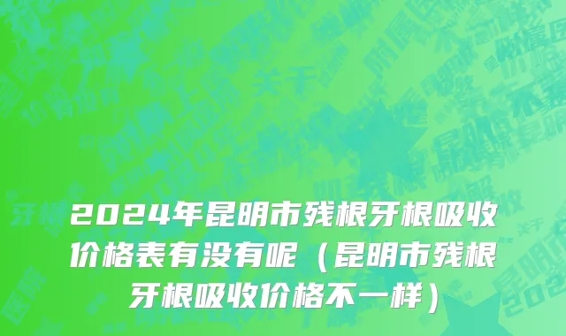 2024年昆明市残根牙根吸收价格表有没有呢（昆明市残根牙根吸收价格不一样）