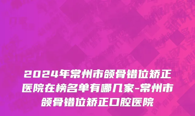 2024年常州市颌骨错位矫正医院在榜名单有哪几家-常州市颌骨错位矫正口腔医院