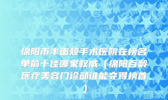 绵阳市丰面颊手术医院在榜名单前十佳哪家权威（绵阳百龄医疗美容门诊部谁能夺得榜首）