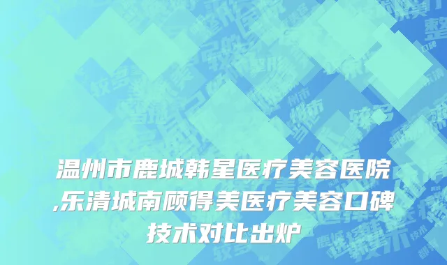温州市鹿城韩星医疗美容医院,乐清城南顾得美医疗美容口碑技术对比出炉