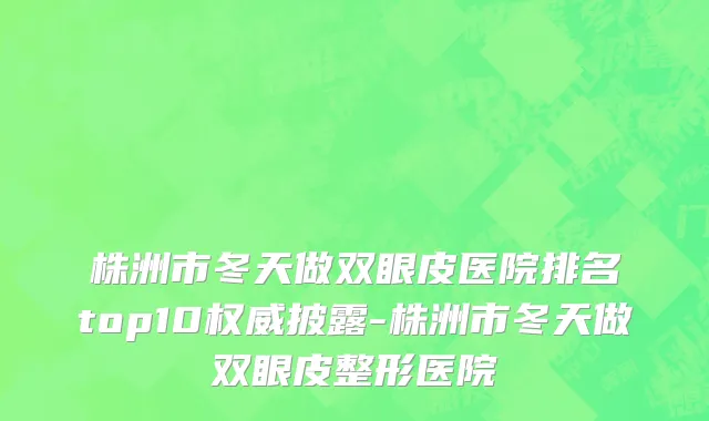 株洲市冬天做双眼皮医院排名top10权威披露-株洲市冬天做双眼皮整形医院