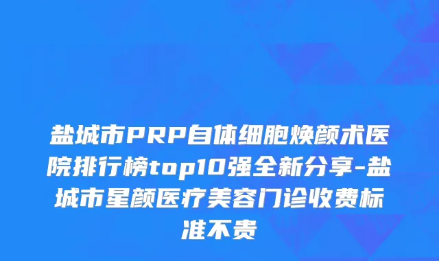 盐城市PRP自体细胞焕颜术医院排行榜top10强全新分享-盐城市星颜医疗美容门诊收费标准不贵