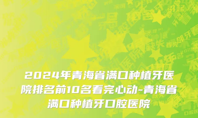 2024年青海省满口种植牙医院排名前10名看完心动-青海省满口种植牙口腔医院