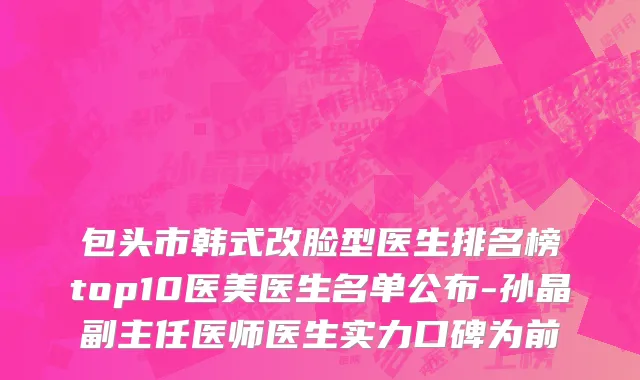 包头市韩式改脸型医生排名榜top10医美医生名单公布-孙晶副主任医师医生实力口碑为前