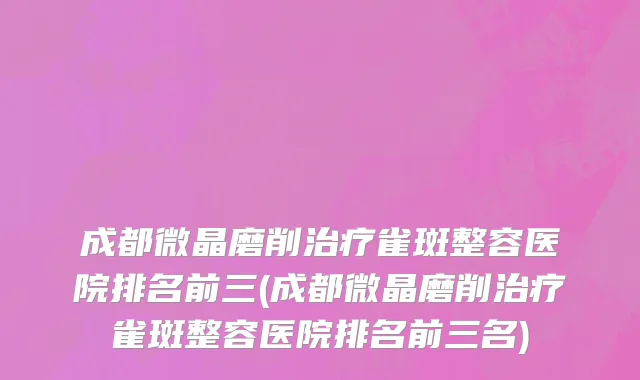 成都微晶磨削治疗雀斑整容医院排名前三(成都微晶磨削治疗雀斑整容医院排名前三名)
