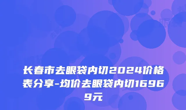 长春市去眼袋内切2024价格表分享-均价去眼袋内切16969元
