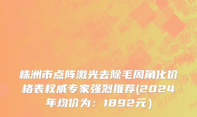 株洲市点阵激光去除毛周角化价格表权威专家强烈推荐(2024年均价为：1892元）
