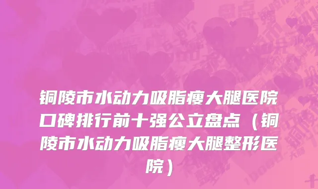 铜陵市水动力吸脂瘦大腿医院口碑排行前十强公立盘点（铜陵市水动力吸脂瘦大腿整形医院）