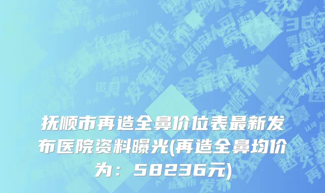 抚顺市再造全鼻价位表最新发布医院资料曝光(再造全鼻均价为：58236元)