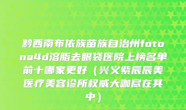 黔西南布依族苗族自治州fotona4d溶脂去眼袋医院上榜名单前十哪家更好（兴义紫辰辰美医疗美容诊所权威大咖尽在其中）